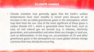 Climate change
▸ Climate scientists now generally agree that the Earth's surface
temperatures have risen steadily in recent years because of an
increase in the so-called greenhouse gases in the atmosphere, which
trap heat from the sun. One of the most significant of these gases is
carbon dioxide (CO ), which is generated when fossil fuels, such as
coal, oil and natural gas are burned (e.g. in industry, electricity
generation, and automobiles) and when there are changes in land use,
such as deforestation. In the long run, accumulation of CO and other
greenhouse gases in the atmosphere can cause global climate change
a process that may already be occurring.
109
 