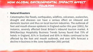 HOW GLOBAL ENVIRONMENTAL IMPACTS AFFECT
TOURISM
▸ Natural Disasters
▸ Catastrophes like floods, earthquakes, wildfires, volcanoes, avalanches,
drought and diseases can have a serious effect on inbound and
domestic tourism and thus on local tourism industries. The outbreak of
foot and mouth disease epidemic in England earlier this year (2001), for
instance, severely affected Great Britain's inbound tourism market. A
BHA/Barclays Hospitality Business Trends Survey found that 75% of
hotels in England, 81% in Scotland and 85% in Wales continued to be
affected by the foot and mouth outbreak, and over 60% forecast a
decline in business in the June-September 2001 period.
110
 