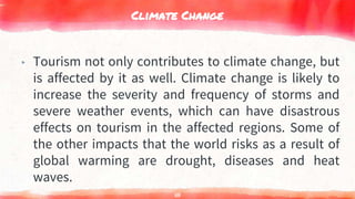 Climate Change
▸ Tourism not only contributes to climate change, but
is affected by it as well. Climate change is likely to
increase the severity and frequency of storms and
severe weather events, which can have disastrous
effects on tourism in the affected regions. Some of
the other impacts that the world risks as a result of
global warming are drought, diseases and heat
waves.
111
 