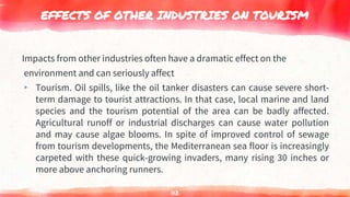 EFFECTS OF OTHER INDUSTRIES ON TOURISM
Impacts from other industries often have a dramatic effect on the
environment and can seriously affect
▸ Tourism. Oil spills, like the oil tanker disasters can cause severe short-
term damage to tourist attractions. In that case, local marine and land
species and the tourism potential of the area can be badly affected.
Agricultural runoff or industrial discharges can cause water pollution
and may cause algae blooms. In spite of improved control of sewage
from tourism developments, the Mediterranean sea floor is increasingly
carpeted with these quick-growing invaders, many rising 30 inches or
more above anchoring runners.
112
 