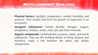Abiotic components (Nonliving):
▸ Physical factors: Sunlight, temperature, rainfall, humidity, and
pressure. They sustain and limit the growth of organisms in an
ecosystem.
▸ Inorganic substances: Carbon dioxide, nitrogen, oxygen,
phosphorus, Sulphur, water, rock, soil, and other minerals.
▸ Organic compounds: Carbohydrates, proteins, lipids, and humic
substances. They are the building blocks of living systems and
therefore, make a link between the biotic and abiotic
components.
21
 