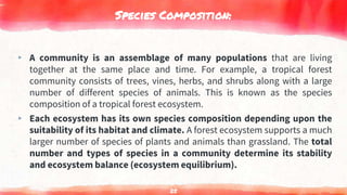 Species Composition:
▸ A community is an assemblage of many populations that are living
together at the same place and time. For example, a tropical forest
community consists of trees, vines, herbs, and shrubs along with a large
number of different species of animals. This is known as the species
composition of a tropical forest ecosystem.
▸ Each ecosystem has its own species composition depending upon the
suitability of its habitat and climate. A forest ecosystem supports a much
larger number of species of plants and animals than grassland. The total
number and types of species in a community determine its stability
and ecosystem balance (ecosystem equilibrium).
25
 