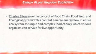 Energy Flow through Ecosystem
▸ Charles Elton gave the concept of Food Chain, Food Web, and
Ecological pyramid This content emerge energy flow in entire
eco system as simple and complex food chain y which various
organism can servive for live opportunity.
28
 