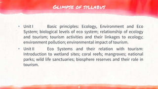 Glimpse of syllabus
▸ Unit I Basic principles: Ecology, Environment and Eco
System; biological levels of eco system; relationship of ecology
and tourism; tourism activities and their linkages to ecology;
environment pollution; environmental impact of tourism.
▸ Unit II Eco Systems and their relation with tourism:
Introduction to wetland sites; coral reefs; mangroves; national
parks; wild life sanctuaries; biosphere reserves and their role in
tourism.
3
 
