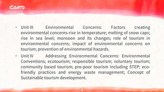 Contd…
▸ Unit III Environmental Concerns: Factors creating
environmental concerns-rise in temperature; melting of snow caps;
rise in sea level; monsoon and its changes; role of tourism in
environmental concerns; impact of environmental concerns on
tourism; prevention of environmental hazards.
▸ Unit IV Addressing Environmental Concerns: Environmental
Conventions; ecotourism; responsible tourism; voluntary tourism;
community based tourism; pro-poor tourism including STEP; eco-
friendly practices and energy waste management; Concept of
Sustainable tourism development.
4
 