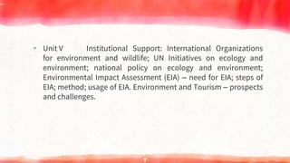 ▸ Unit V Institutional Support: International Organizations
for environment and wildlife; UN Initiatives on ecology and
environment; national policy on ecology and environment;
Environmental Impact Assessment (EIA) – need for EIA; steps of
EIA; method; usage of EIA. Environment and Tourism – prospects
and challenges.
5
 