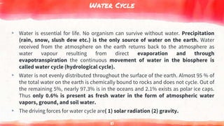 Water Cycle
▸ Water is essential for life. No organism can survive without water. Precipitation
(rain, snow, slush dew etc.) is the only source of water on the earth. Water
received from the atmosphere on the earth returns back to the atmosphere as
water vapour resulting from direct evaporation and through
evapotranspiration the continuous movement of water in the biosphere is
called water cycle (hydrological cycle).
▸ Water is not evenly distributed throughout the surface of the earth. Almost 95 % of
the total water on the earth is chemically bound to rocks and does not cycle. Out of
the remaining 5%, nearly 97.3% is in the oceans and 2.1% exists as polar ice caps.
Thus only 0.6% is present as fresh water in the form of atmospheric water
vapors, ground, and soil water.
▸ The driving forces for water cycle are( 1) solar radiation (2) gravity.
51
 