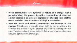 Contd….
▸ Biotic communities are dynamic in nature and change over a
period of time. The process by which communities of plant and
animal species in an area are replaced or changed into another
over a period of time is known as ecological succession.
▸ Both the biotic and abiotic components are involved in this
change. This change is brought about both by the activities of the
communities as well as by the physical environment in that particular
area. The physical environment often influences the nature, direction,
rate, and optimal limit of changes.
54
 