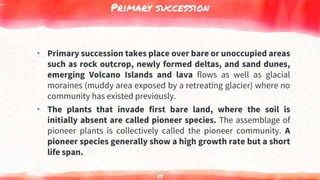 Primary succession
▸ Primary succession takes place over bare or unoccupied areas
such as rock outcrop, newly formed deltas, and sand dunes,
emerging Volcano Islands and lava flows as well as glacial
moraines (muddy area exposed by a retreating glacier) where no
community has existed previously.
▸ The plants that invade first bare land, where the soil is
initially absent are called pioneer species. The assemblage of
pioneer plants is collectively called the pioneer community. A
pioneer species generally show a high growth rate but a short
life span.
55
 
