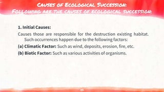 Causes of Ecological Succession:
Following are the causes of ecological succession:
1. Initial Causes:
Causes those are responsible for the destruction existing habitat.
Such occurrences happen due to the following factors:
(a) Climatic Factor: Such as wind, deposits, erosion, fire, etc.
(b) Biotic Factor: Such as various activities of organisms.
57
 