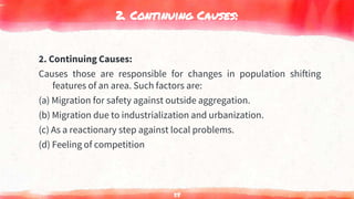 2. Continuing Causes:
2. Continuing Causes:
Causes those are responsible for changes in population shifting
features of an area. Such factors are:
(a) Migration for safety against outside aggregation.
(b) Migration due to industrialization and urbanization.
(c) As a reactionary step against local problems.
(d) Feeling of competition
58
 