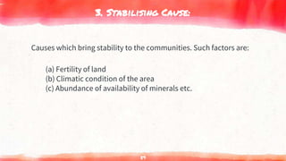 3. Stabilising Cause:
Causes which bring stability to the communities. Such factors are:
(a) Fertility of land
(b) Climatic condition of the area
(c) Abundance of availability of minerals etc.
59
 