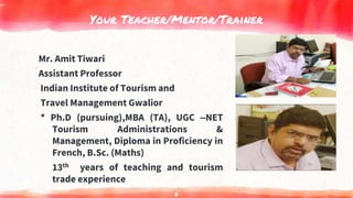 Your Teacher/Mentor/Trainer
Mr. Amit Tiwari
Assistant Professor
Indian Institute of Tourism and
Travel Management Gwalior
* Ph.D (pursuing),MBA (TA), UGC –NET
Tourism Administrations &
Management, Diploma in Proficiency in
French, B.Sc. (Maths)
13th years of teaching and tourism
trade experience
6
 