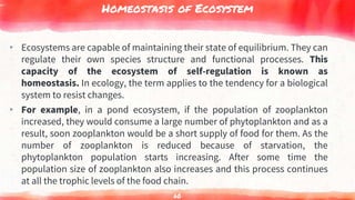 Homeostasis of Ecosystem
▸ Ecosystems are capable of maintaining their state of equilibrium. They can
regulate their own species structure and functional processes. This
capacity of the ecosystem of self-regulation is known as
homeostasis. In ecology, the term applies to the tendency for a biological
system to resist changes.
▸ For example, in a pond ecosystem, if the population of zooplankton
increased, they would consume a large number of phytoplankton and as a
result, soon zooplankton would be a short supply of food for them. As the
number of zooplankton is reduced because of starvation, the
phytoplankton population starts increasing. After some time the
population size of zooplankton also increases and this process continues
at all the trophic levels of the food chain.
60
 