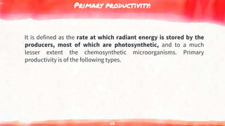 Primary productivity:
It is defined as the rate at which radiant energy is stored by the
producers, most of which are photosynthetic, and to a much
lesser extent the chemosynthetic microorganisms. Primary
productivity is of the following types.
62
 