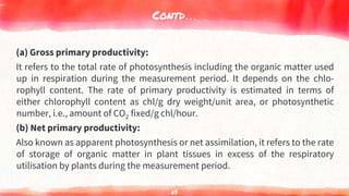 Contd…
(a) Gross primary productivity:
It refers to the total rate of photosynthesis including the organic matter used
up in respiration during the measurement period. It depends on the chlo-
rophyll content. The rate of primary productivity is estimated in terms of
either chlorophyll content as chl/g dry weight/unit area, or photosynthetic
number, i.e., amount of CO2 fixed/g chl/hour.
(b) Net primary productivity:
Also known as apparent photosynthesis or net assimilation, it refers to the rate
of storage of organic matter in plant tissues in excess of the respiratory
utilisation by plants during the measurement period.
63
 