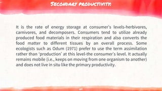 Secondary productivity:
It is the rate of energy storage at consumer’s levels-herbivores,
carnivores, and decomposers. Consumers tend to utilize already
produced food materials in their respiration and also converts the
food matter to different tissues by an overall process. Some
ecologists such as Odum (1971) prefer to use the term assimilation
rather than ‘production’ at this level-the consumer’s level. It actually
remains mobile (i.e., keeps on moving from one organism to another)
and does not live in situ like the primary productivity.
64
 