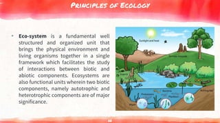 Principles of Ecology
▸ Eco-system is a fundamental well
structured and organized unit that
brings the physical environment and
living organisms together in a single
framework which facilitates the study
of interactions between biotic and
abiotic components. Ecosystems are
also functional units wherein two biotic
components, namely autotrophic and
heterotrophic components are of major
significance.
66
 