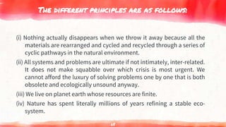 The different principles are as follows:
(i) Nothing actually disappears when we throw it away because all the
materials are rearranged and cycled and recycled through a series of
cyclic pathways in the natural environment.
(ii) All systems and problems are ultimate if not intimately, inter-related.
It does not make squabble over which crisis is most urgent. We
cannot afford the luxury of solving problems one by one that is both
obsolete and ecologically unsound anyway.
(iii) We live on planet earth whose resources are finite.
(iv) Nature has spent literally millions of years refining a stable eco-
system.
68
 