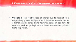 5 Principals of R. L. Linderuan on ecology
▸ Principle-2: The relative loss of energy due to respiration is
progressively greater to higher trophic levels because the species
at higher trophic levels being relatively larger in size have to
move and work for getting food and therefore more energy is lost
due to respiration.
70
 