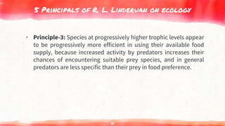 5 Principals of R. L. Linderuan on ecology
▸ Principle-3: Species at progressively higher trophic levels appear
to be progressively more efficient in using their available food
supply, because increased activity by predators increases their
chances of encountering suitable prey species, and in general
predators are less specific than their prey in food preference.
71
 