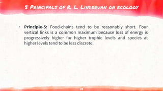 5 Principals of R. L. Linderuan on ecology
▸ Principle-5: Food-chains tend to be reasonably short. Four
vertical links is a common maximum because loss of energy is
progressively higher for higher trophic levels and species at
higher levels tend to be less discrete.
73
 