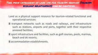 Two main categories of land use for tourism services (tourism
ecology relationship) can be identified
Land as a physical support resource for tourism-related functional and
operational services:
transport networks such as roads and railways, and infrastructure
such as stations, airports and ports, together with their respective
annexed facilities;
sport infrastructure and facilities, such as golf courses, pools, marinas,
beach and ski resorts;
accommodation establishments.
77
 