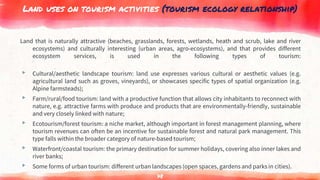 Land uses on tourism activities (tourism ecology relationship)
Land that is naturally attractive (beaches, grasslands, forests, wetlands, heath and scrub, lake and river
ecosystems) and culturally interesting (urban areas, agro-ecosystems), and that provides different
ecosystem services, is used in the following types of tourism:
▸ Cultural/aesthetic landscape tourism: land use expresses various cultural or aesthetic values (e.g.
agricultural land such as groves, vineyards), or showcases specific types of spatial organization (e.g.
Alpine farmsteads);
▸ Farm/rural/food tourism: land with a productive function that allows city inhabitants to reconnect with
nature, e.g. attractive farms with produce and products that are environmentally-friendly, sustainable
and very closely linked with nature;
▸ Ecotourism/forest tourism: a niche market, although important in forest management planning, where
tourism revenues can often be an incentive for sustainable forest and natural park management. This
type falls within the broader category of nature-based tourism;
▸ Waterfront/coastal tourism: the primary destination for summer holidays, covering also inner lakes and
river banks;
▸ Some forms of urban tourism: different urban landscapes (open spaces, gardens and parks in cities).
78
 