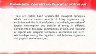 Fundamental Concepts and Principles of Ecology
▸ There are certain basic fundamental ecological principles
which describe various aspects of living organisms e.g.
evolution and distribution of plants and animals, extinction of
species consumption and transfer of energy in different
components of biological communities, cycling, and recycling
of organic and inorganic substances, interactions and inter-
relationships among the organisms and between organisms
and physical environment, etc.
8
 