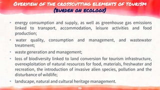 Overview of the crosscutting elements of tourism
(burden on ecology)
▸ energy consumption and supply, as well as greenhouse gas emissions
linked to transport, accommodation, leisure activities and food
production;
▸ water quality, consumption and management, and wastewater
treatment;
▸ waste generation and management;
▸ loss of biodiversity linked to land conversion for tourism infrastructure,
overexploitation of natural resources for food, materials, freshwater and
recreation, the introduction of invasive alien species, pollution and the
disturbance of wildlife;
▸ landscape, natural and cultural heritage management.
80
 