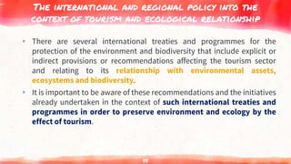 The international and regional policy into the
context of tourism and ecological relationship
▸ There are several international treaties and programmes for the
protection of the environment and biodiversity that include explicit or
indirect provisions or recommendations affecting the tourism sector
and relating to its relationship with environmental assets,
ecosystems and biodiversity.
▸ It is important to be aware of these recommendations and the initiatives
already undertaken in the context of such international treaties and
programmes in order to preserve environment and ecology by the
effect of tourism.
85
 