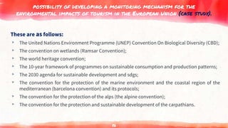 possibility of developing a monitoring mechanism for the
environmental impacts of tourism in the European Union (case study).
These are as follows:
▸ The United Nations Environment Programme (UNEP) Convention On Biological Diversity (CBD);
▸ The convention on wetlands (Ramsar Convention);
▸ The world heritage convention;
▸ The 10-year framework of programmes on sustainable consumption and production patterns;
▸ The 2030 agenda for sustainable development and sdgs;
▸ The convention for the protection of the marine environment and the coastal region of the
mediterranean (barcelona convention) and its protocols;
▸ The convention for the protection of the alps (the alpine convention);
▸ The convention for the protection and sustainable development of the carpathians.
86
 