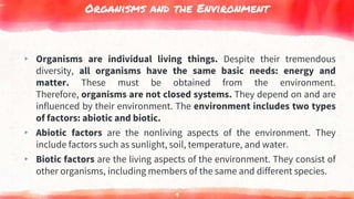Organisms and the Environment
▸ Organisms are individual living things. Despite their tremendous
diversity, all organisms have the same basic needs: energy and
matter. These must be obtained from the environment.
Therefore, organisms are not closed systems. They depend on and are
influenced by their environment. The environment includes two types
of factors: abiotic and biotic.
▸ Abiotic factors are the nonliving aspects of the environment. They
include factors such as sunlight, soil, temperature, and water.
▸ Biotic factors are the living aspects of the environment. They consist of
other organisms, including members of the same and different species.
9
 