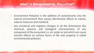 What is Environmental Pollution?
▸ Environment Pollution is the addition of contaminants into the
natural environment that causes detrimental effects to nature,
natural resources and mankind.
▸ Any unnatural and negative changes in all the dimensions like
chemical, physical and biological characteristics of any
component of the ecosystem i.e. air, water or soil which can cause
harmful effects on various forms of life and property is called
environmental pollution.
91
 