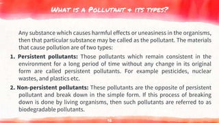 What is a Pollutant & its types?
Any substance which causes harmful effects or uneasiness in the organisms,
then that particular substance may be called as the pollutant. The materials
that cause pollution are of two types:
1. Persistent pollutants: Those pollutants which remain consistent in the
environment for a long period of time without any change in its original
form are called persistent pollutants. For example pesticides, nuclear
wastes, and plastics etc.
2. Non-persistent pollutants: These pollutants are the opposite of persistent
pollutant and break down in the simple form. If this process of breaking
down is done by living organisms, then such pollutants are referred to as
biodegradable pollutants.
92
 