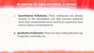 According to their existence in nature:
1. Quantitative Pollutants: These substances are already
present in the atmosphere but they become pollutant
when their concentration level reaches to a particular level
which is above a threshold limit.
2. Qualitative Pollutants: These are man-made pollutants eg.
Fungicides, herbicides etc.
94
 