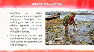 WATER POLLUTION
▸ Addition of certain
substances such as organic,
inorganic, biological and
radiological to the water,
which degrades the water
quality and makes it
unhealthy for use.
▸ Water pollution is not only
confined to surface water but
also spread to groundwater,
sea and ocean.
98
 