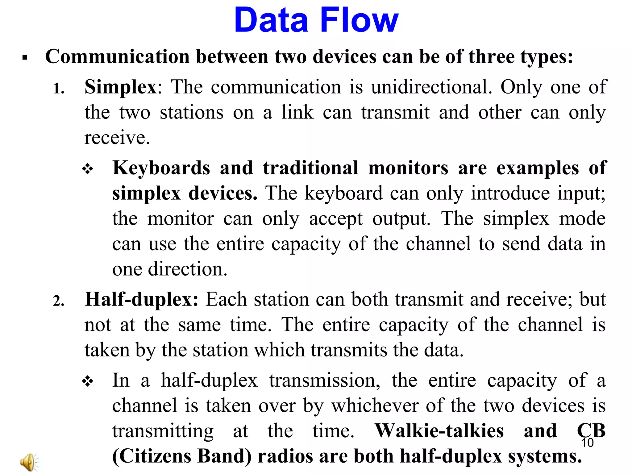  Communication between two devices can be of three types:
1. Simplex: The communication is unidirectional. Only one of
the two stations on a link can transmit and other can only
receive.
 Keyboards and traditional monitors are examples of
simplex devices. The keyboard can only introduce input;
the monitor can only accept output. The simplex mode
can use the entire capacity of the channel to send data in
one direction.
2. Half-duplex: Each station can both transmit and receive; but
not at the same time. The entire capacity of the channel is
taken by the station which transmits the data.
 In a half-duplex transmission, the entire capacity of a
channel is taken over by whichever of the two devices is
transmitting at the time. Walkie-talkies and CB
(Citizens Band) radios are both half-duplex systems.
Data Flow
10
 