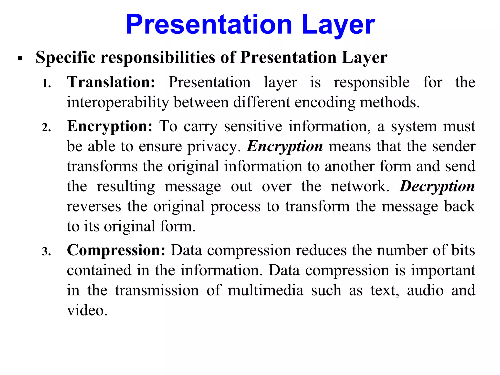 Presentation Layer
 Specific responsibilities of Presentation Layer
1. Translation: Presentation layer is responsible for the
interoperability between different encoding methods.
2. Encryption: To carry sensitive information, a system must
be able to ensure privacy. Encryption means that the sender
transforms the original information to another form and send
the resulting message out over the network. Decryption
reverses the original process to transform the message back
to its original form.
3. Compression: Data compression reduces the number of bits
contained in the information. Data compression is important
in the transmission of multimedia such as text, audio and
video.
 