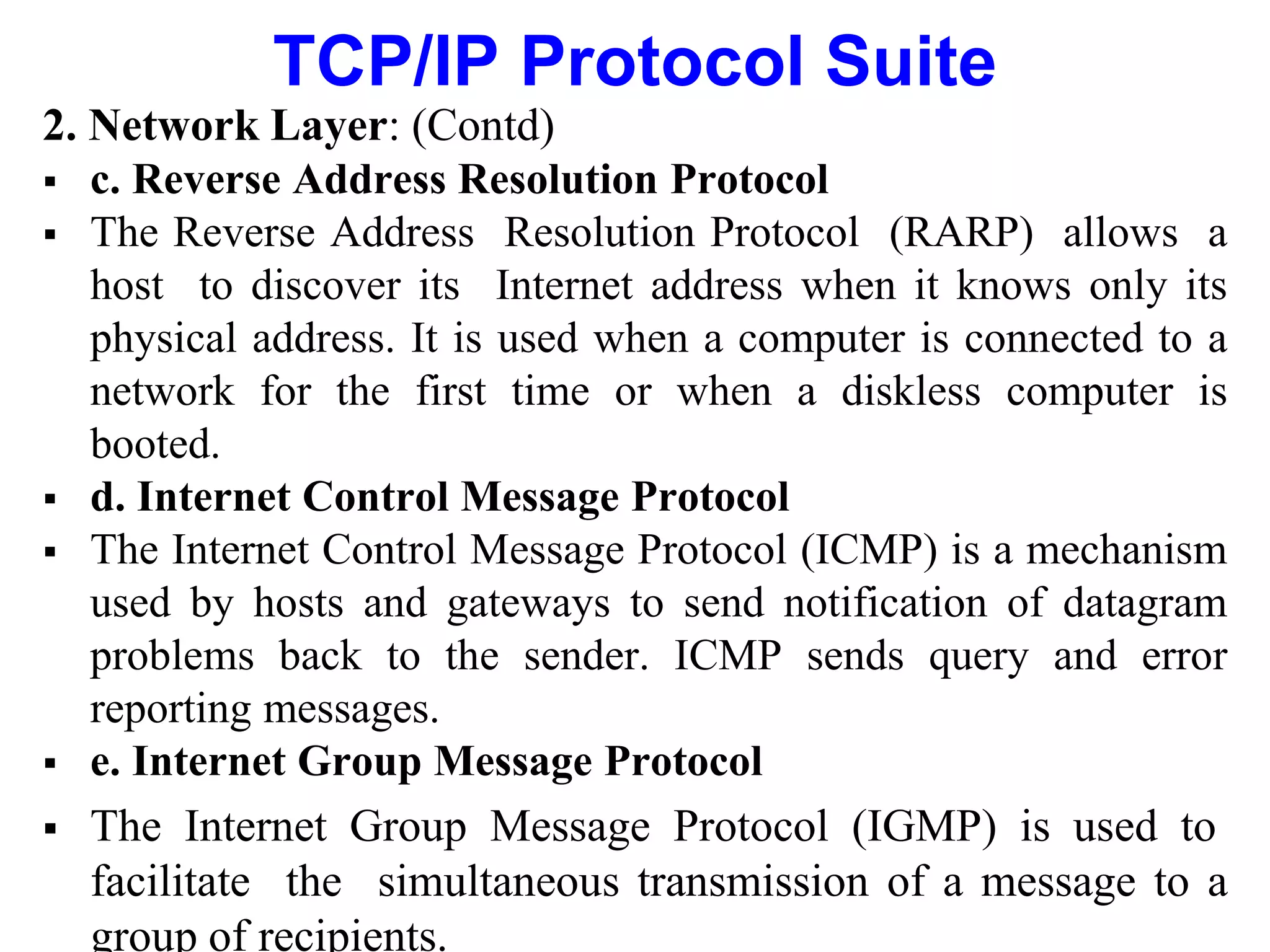 TCP/IP Protocol Suite
2. Network Layer: (Contd)
 c. Reverse Address Resolution Protocol
 The Reverse Address Resolution Protocol (RARP) allows a
host to discover its Internet address when it knows only its
physical address. It is used when a computer is connected to a
network for the first time or when a diskless computer is
booted.
 d. Internet Control Message Protocol
 The Internet Control Message Protocol (ICMP) is a mechanism
used by hosts and gateways to send notification of datagram
problems back to the sender. ICMP sends query and error
reporting messages.
 e. Internet Group Message Protocol
 The Internet Group Message Protocol (IGMP) is used to
facilitate the simultaneous transmission of a message to a
group of recipients.
 