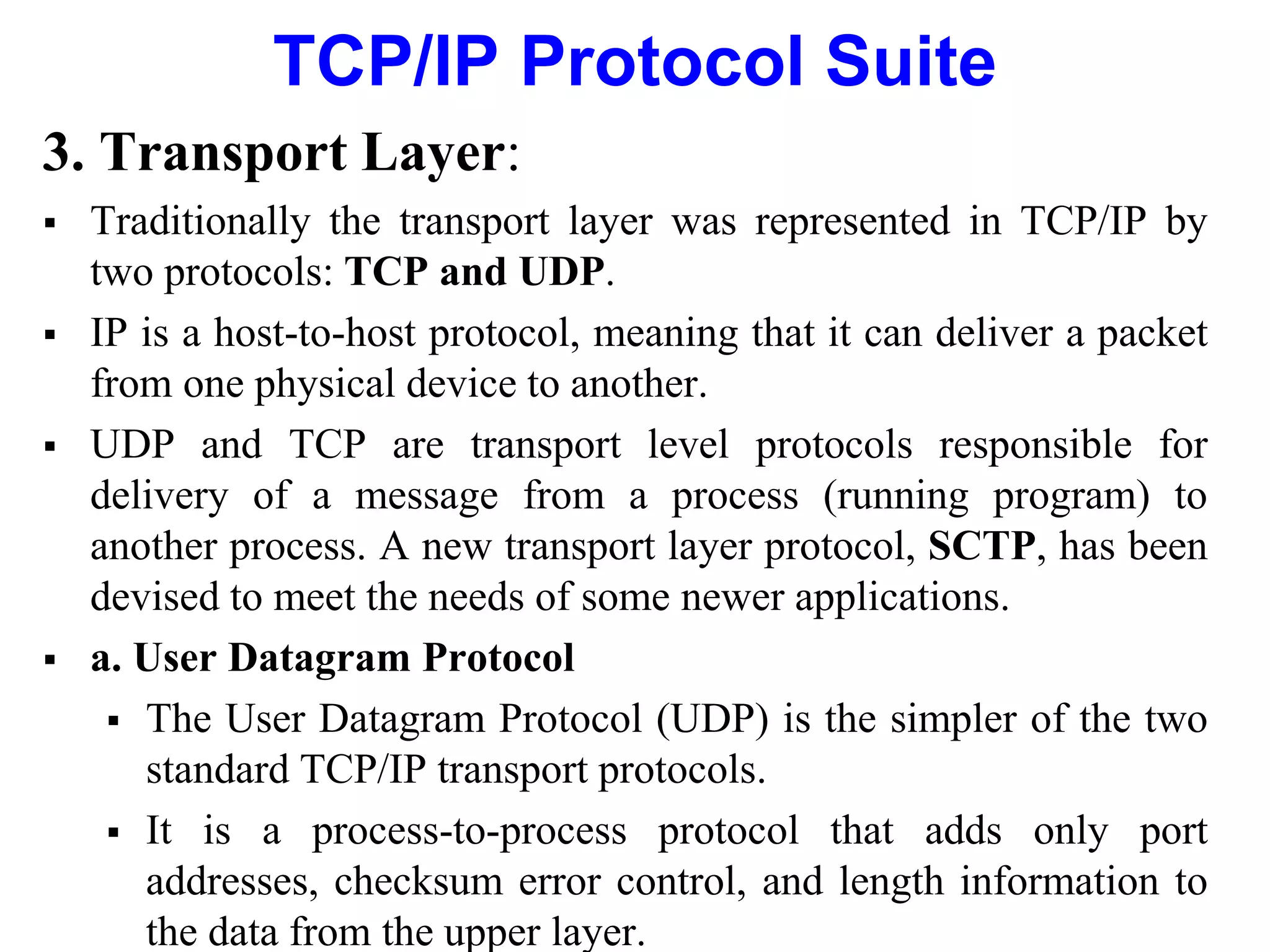 TCP/IP Protocol Suite
3. Transport Layer:
 Traditionally the transport layer was represented in TCP/IP by
two protocols: TCP and UDP.
 IP is a host-to-host protocol, meaning that it can deliver a packet
from one physical device to another.
 UDP and TCP are transport level protocols responsible for
delivery of a message from a process (running program) to
another process. A new transport layer protocol, SCTP, has been
devised to meet the needs of some newer applications.
 a. User Datagram Protocol
 The User Datagram Protocol (UDP) is the simpler of the two
standard TCP/IP transport protocols.
 It is a process-to-process protocol that adds only port
addresses, checksum error control, and length information to
the data from the upper layer.
 