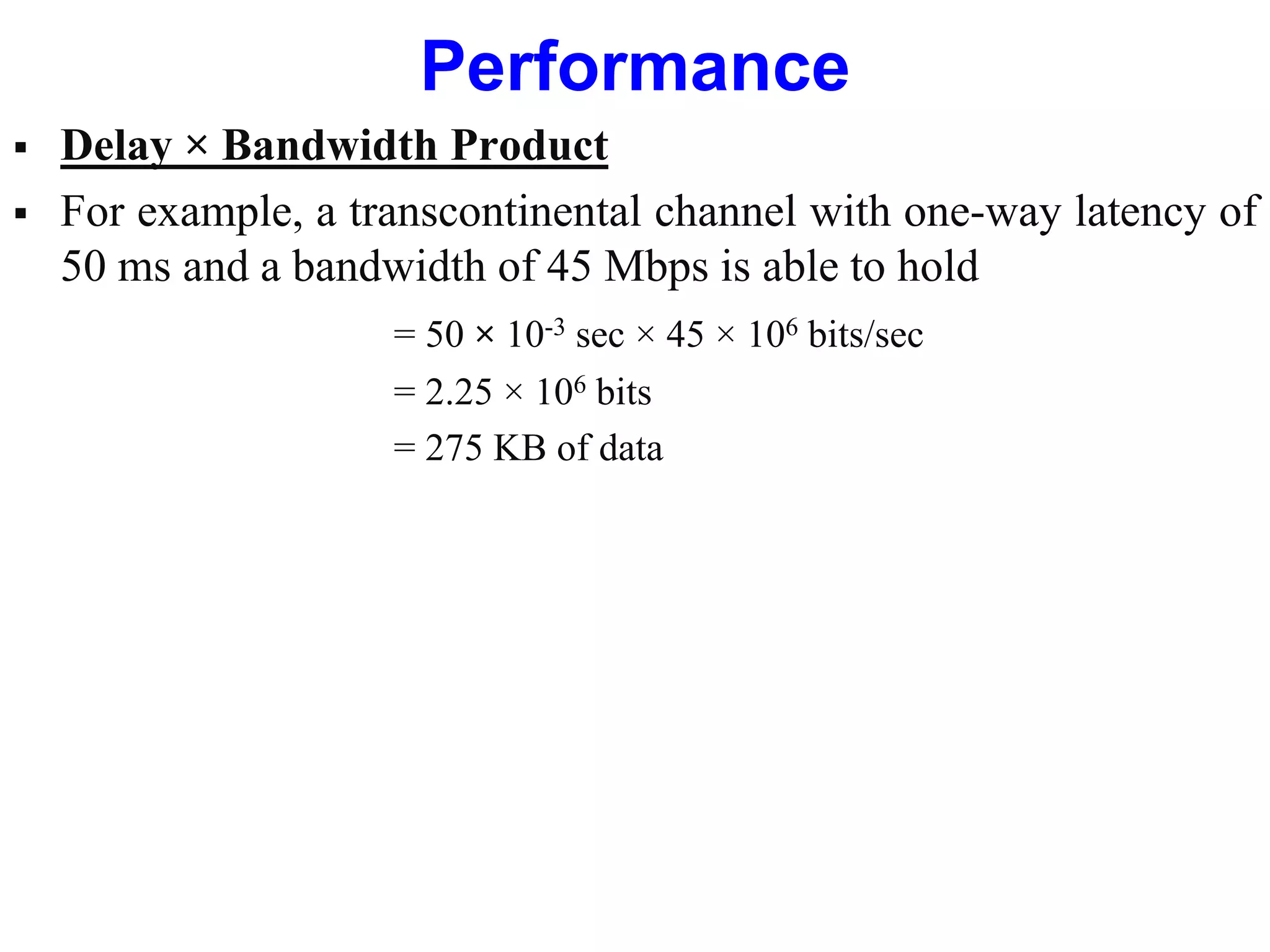Performance
 Delay × Bandwidth Product
 For example, a transcontinental channel with one-way latency of
50 ms and a bandwidth of 45 Mbps is able to hold
= 50 × 10-3 sec × 45 × 106 bits/sec
= 2.25 × 106 bits
= 275 KB of data
 