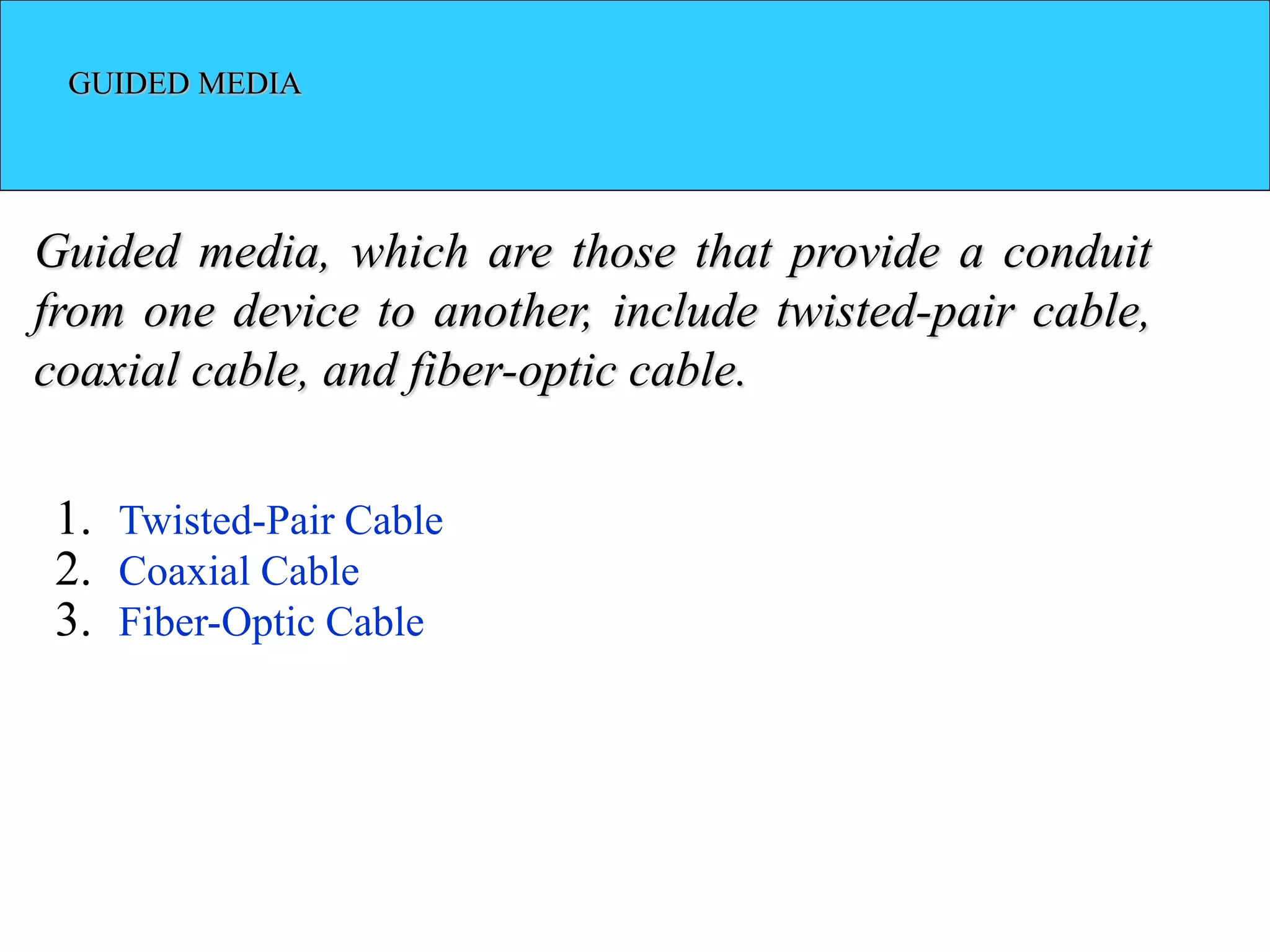GUIDED MEDIA
Guided media, which are those that provide a conduit
from one device to another, include twisted-pair cable,
coaxial cable, and fiber-optic cable.
1. Twisted-Pair Cable
2. Coaxial Cable
3. Fiber-Optic Cable
 