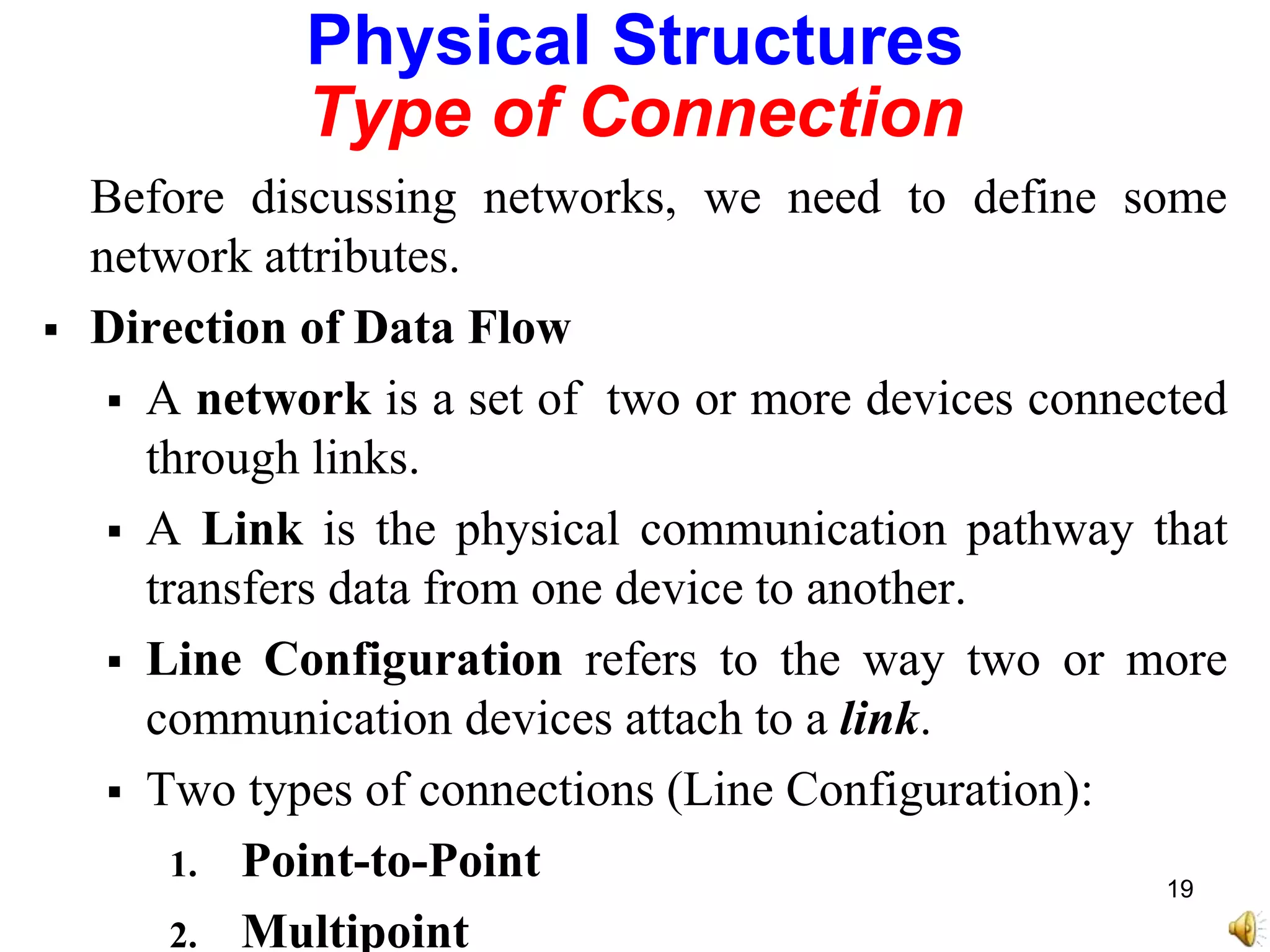 Physical Structures
Type of Connection
Before discussing networks, we need to define some
network attributes.
 Direction of Data Flow
 A network is a set of two or more devices connected
through links.
 A Link is the physical communication pathway that
transfers data from one device to another.
 Line Configuration refers to the way two or more
communication devices attach to a link.
 Two types of connections (Line Configuration):
1. Point-to-Point
2. Multipoint
19
 