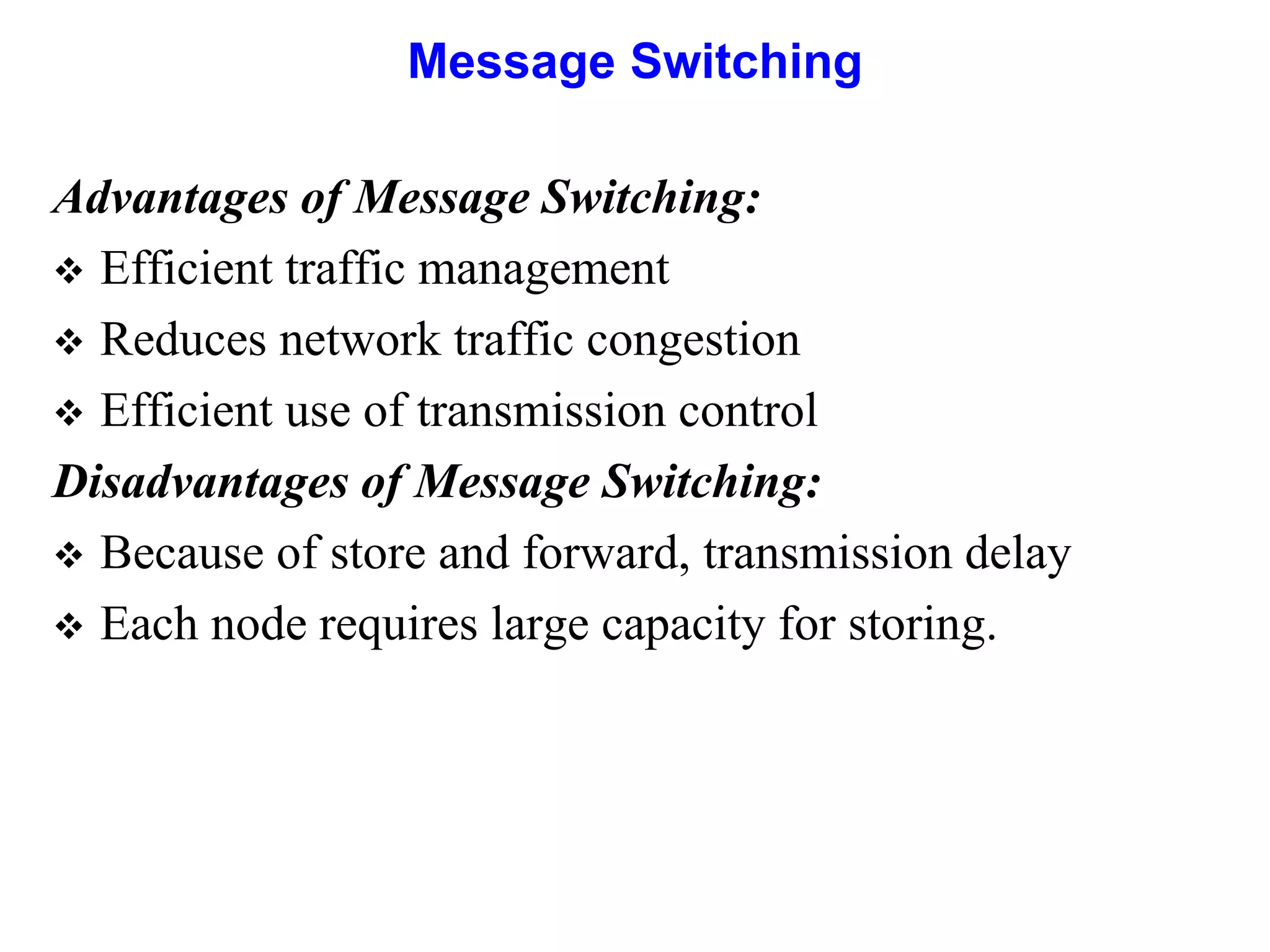 Message Switching
Advantages of Message Switching:
 Efficient traffic management
 Reduces network traffic congestion
 Efficient use of transmission control
Disadvantages of Message Switching:
 Because of store and forward, transmission delay
 Each node requires large capacity for storing.
 