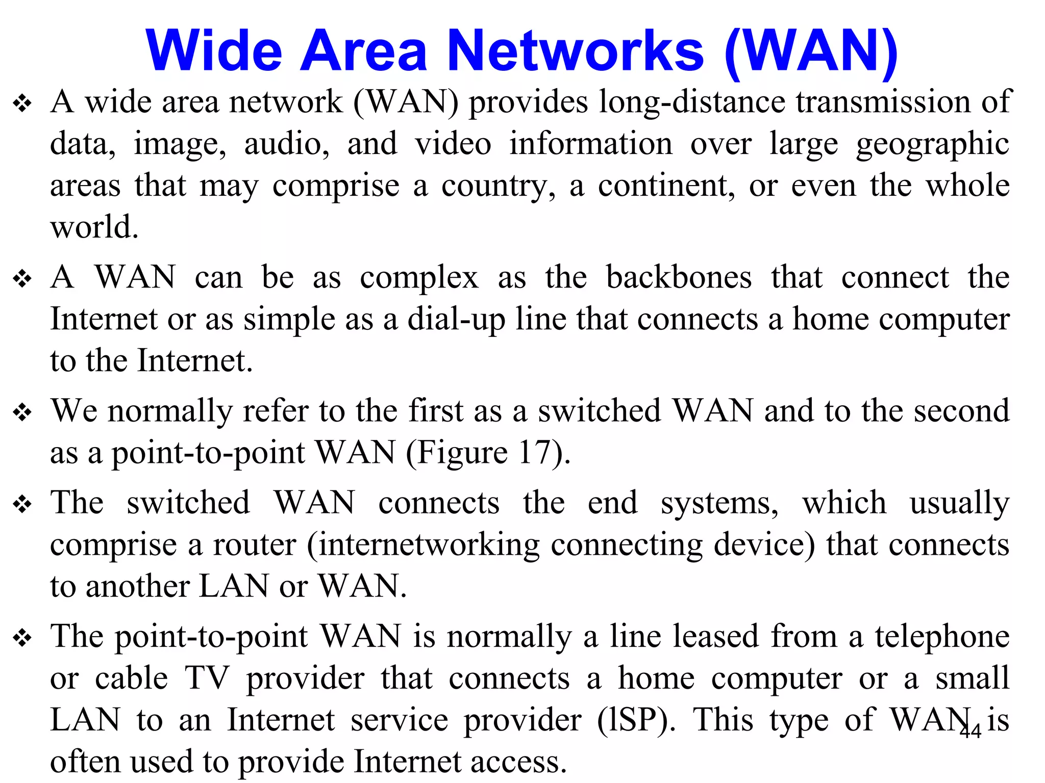  A wide area network (WAN) provides long-distance transmission of
data, image, audio, and video information over large geographic
areas that may comprise a country, a continent, or even the whole
world.
 A WAN can be as complex as the backbones that connect the
Internet or as simple as a dial-up line that connects a home computer
to the Internet.
 We normally refer to the first as a switched WAN and to the second
as a point-to-point WAN (Figure 17).
 The switched WAN connects the end systems, which usually
comprise a router (internetworking connecting device) that connects
to another LAN or WAN.
 The point-to-point WAN is normally a line leased from a telephone
or cable TV provider that connects a home computer or a small
LAN to an Internet service provider (lSP). This type of WAN is
often used to provide Internet access.
Wide Area Networks (WAN)
44
 