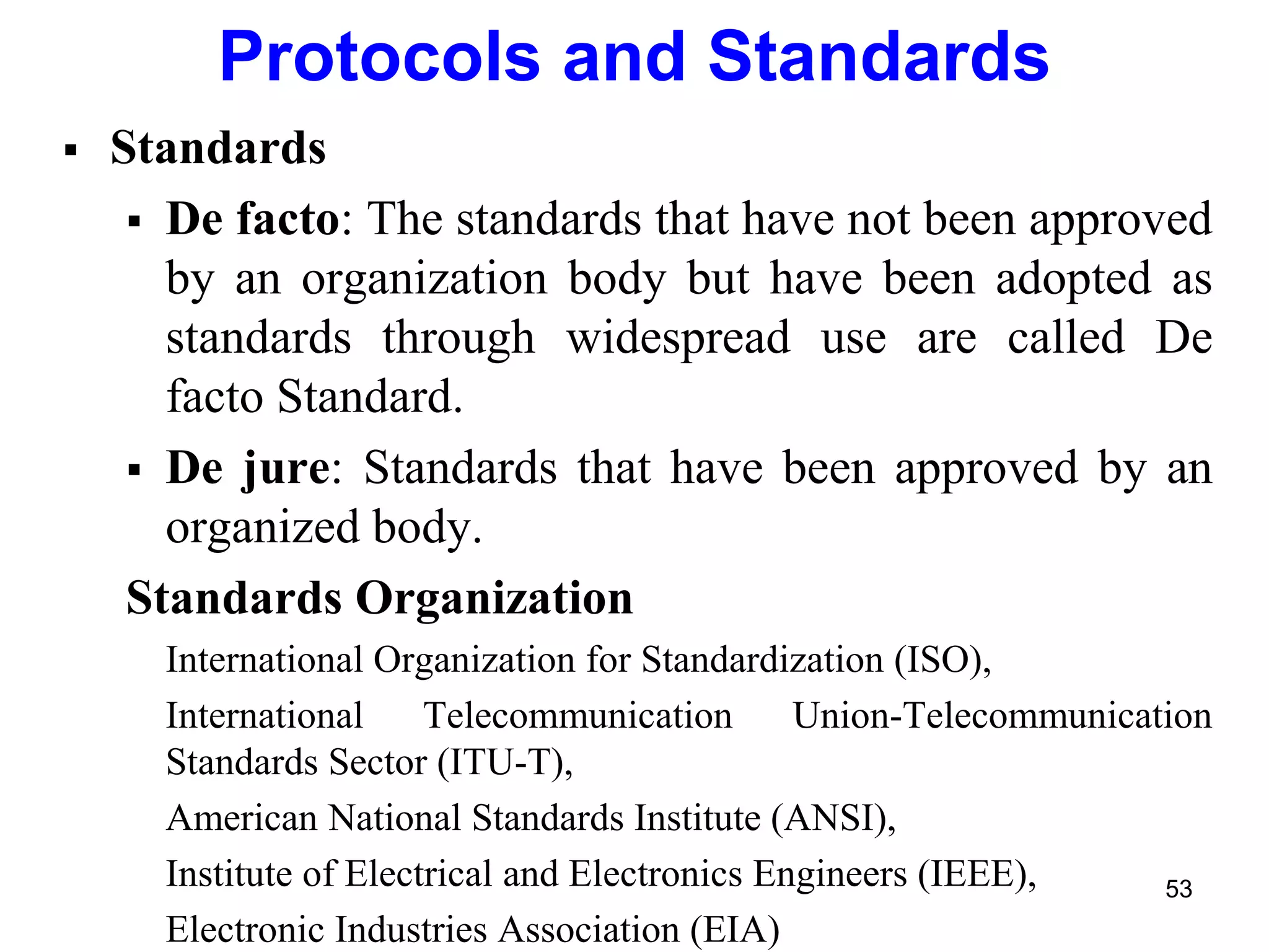  Standards
 De facto: The standards that have not been approved
by an organization body but have been adopted as
standards through widespread use are called De
facto Standard.
 De jure: Standards that have been approved by an
organized body.
Standards Organization
International Organization for Standardization (ISO),
International Telecommunication Union-Telecommunication
Standards Sector (ITU-T),
American National Standards Institute (ANSI),
Institute of Electrical and Electronics Engineers (IEEE),
Electronic Industries Association (EIA)
Protocols and Standards
53
 