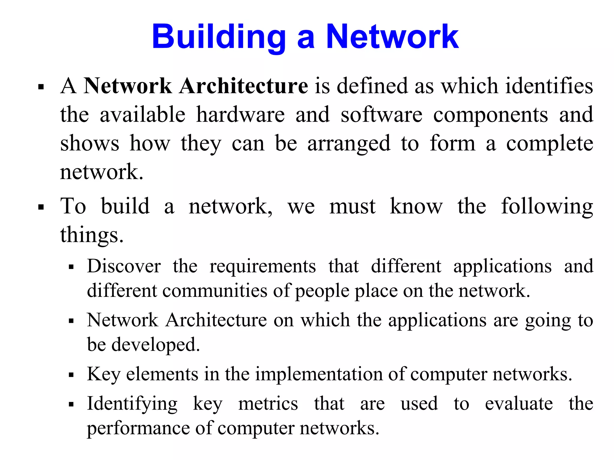 Building a Network
 A Network Architecture is defined as which identifies
the available hardware and software components and
shows how they can be arranged to form a complete
network.
 To build a network, we must know the following
things.
 Discover the requirements that different applications and
different communities of people place on the network.
 Network Architecture on which the applications are going to
be developed.
 Key elements in the implementation of computer networks.
 Identifying key metrics that are used to evaluate the
performance of computer networks.
 