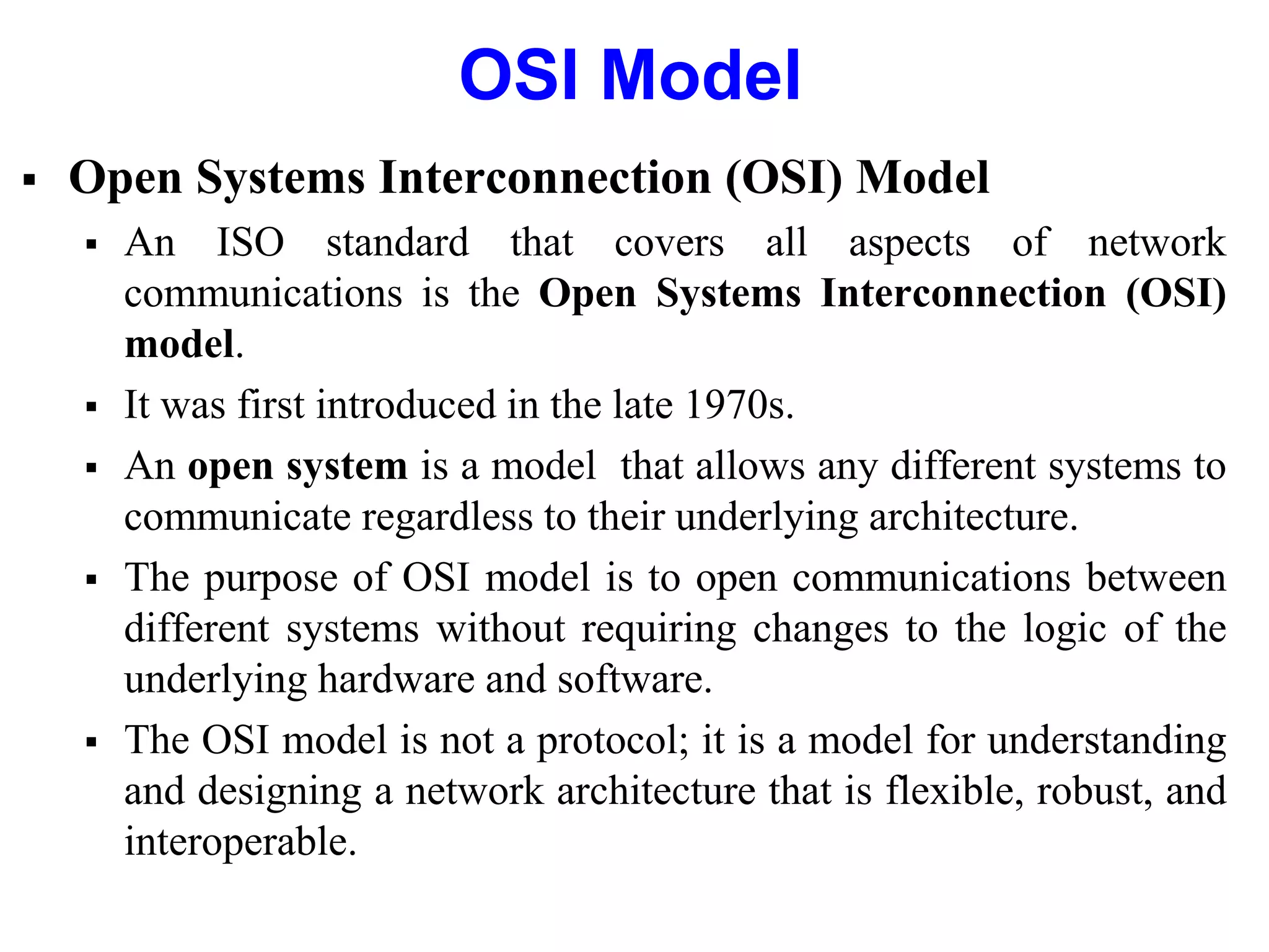 OSI Model
 Open Systems Interconnection (OSI) Model
 An ISO standard that covers all aspects of network
communications is the Open Systems Interconnection (OSI)
model.
 It was first introduced in the late 1970s.
 An open system is a model that allows any different systems to
communicate regardless to their underlying architecture.
 The purpose of OSI model is to open communications between
different systems without requiring changes to the logic of the
underlying hardware and software.
 The OSI model is not a protocol; it is a model for understanding
and designing a network architecture that is flexible, robust, and
interoperable.
 