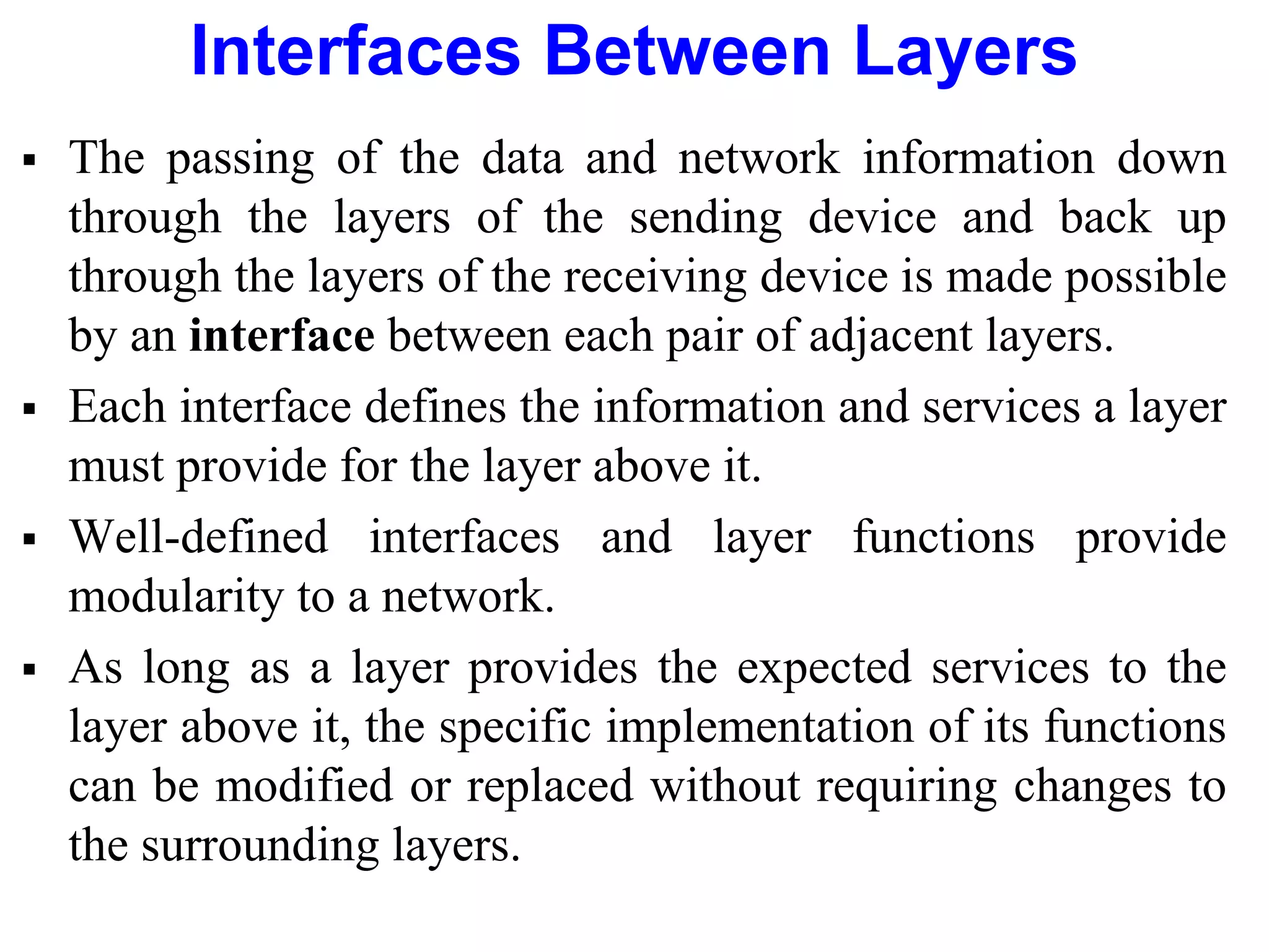  The passing of the data and network information down
through the layers of the sending device and back up
through the layers of the receiving device is made possible
by an interface between each pair of adjacent layers.
 Each interface defines the information and services a layer
must provide for the layer above it.
 Well-defined interfaces and layer functions provide
modularity to a network.
 As long as a layer provides the expected services to the
layer above it, the specific implementation of its functions
can be modified or replaced without requiring changes to
the surrounding layers.
Interfaces Between Layers
 
